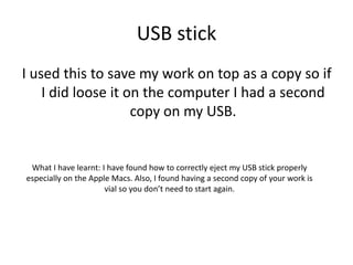 USB stick
I used this to save my work on top as a copy so if
I did loose it on the computer I had a second
copy on my USB.
What I have learnt: I have found how to correctly eject my USB stick properly
especially on the Apple Macs. Also, I found having a second copy of your work is
vial so you don’t need to start again.
 