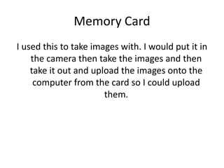 Memory Card
I used this to take images with. I would put it in
the camera then take the images and then
take it out and upload the images onto the
computer from the card so I could upload
them.
 