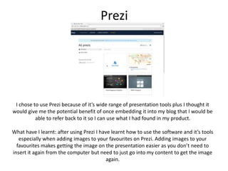 Prezi
I chose to use Prezi because of it’s wide range of presentation tools plus I thought it
would give me the potential benefit of once embedding it into my blog that I would be
able to refer back to it so I can use what I had found in my product.
What have I learnt: after using Prezi I have learnt how to use the software and it’s tools
especially when adding images to your favourites on Prezi. Adding images to your
favourites makes getting the image on the presentation easier as you don’t need to
insert it again from the computer but need to just go into my content to get the image
again.
 
