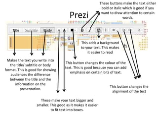 Prezi
Makes the text you write into
the title/ subtitle or body
format. This is good for showing
audiences the difference
between the title and the
information on the
presentation.
These make your text bigger and
smaller. This good as it makes it easier
to fit text into boxes.
This button changes the colour of the
text. This is good because you can add
emphasis on certain bits of text.
These buttons make the text either
bold or italic which is good if you
want to draw attention to certain
words.
This button changes the
alignment of the text
This adds a background
to your text. This makes
it easier to read
 