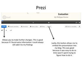 Prezi
Allows you to make further changes. This is good
because if I found extra information I could always
still add it to my findings
Lastly, this button allows me to
embed the presentation into
my blog. This was good
because it was easy to do so
time wasn’t spent trying to
figure how to do it.
 