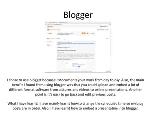 Blogger
I chose to use blogger because it documents your work from day to day. Also, the main
benefit I found from using blogger was that you could upload and embed a lot of
different format software from pictures and videos to online presentations. Another
point is it’s easy to go back and edit previous posts.
What I have learnt: I have mainly learnt how to change the scheduled time so my blog
posts are in order. Also, I have learnt how to embed a presentation into blogger.
 