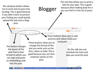 Blogger
The compose button allows
me to write text to post onto
my blog. This is good because
if you didn’t want to present
your finding you could quickly
upload the text onto a blog
post.
This text box allows you to write a
title for your post. This is good
because when looking back for it
you can find it in the list of posts.
This button changes
the layout of the
post from a text
format to where you
can copy and paste
an embedding code
into the post.
These buttons allow you to
change the format of the
text you write such as the:
font, colour or bold. This is
good because you can then
emphasis words on the
post.
These buttons allow you to add
pictures and videos from your
computer.
On the side you can
schedule the time and
date you send the post
 