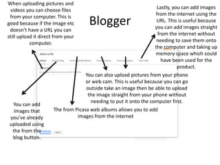 Blogger
When uploading pictures and
videos you can choose files
from your computer. This is
good because if the image etc
doesn’t have a URL you can
still upload it direct from your
computer.
You can add
images that
you’ve already
uploaded using
the from the
blog button.
The from Picasa web albums allows you to add
images from the internet
You can also upload pictures from your phone
or web cam. This is useful because you can go
outside take an image then be able to upload
the image straight from your phone without
needing to put it onto the computer first.
Lastly, you can add images
from the internet using the
URL. This is useful because
you can add images straight
from the internet without
needing to save them onto
the computer and taking up
memory space which could
have been used for the
product.
 