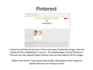 Pinterest
I chose to use Pinterest because it has a easy way of uploading images onto the
board and the embedding it is easy to. The disadvantage of using Pinterest is
that you can only upload images however you can add captions to the images.
What I have learnt: I have learnt how to add a description to the images to
explain what you are trying to convey.
 