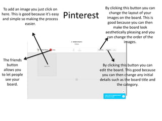 Pinterest
To add an image you just click on
here. This is good because it’s easy
and simple so making the process
easier.
The friends
button
allows you
to let people
see your
board.
By clicking this button you can
change the layout of your
images on the board. This is
good because you can then
make the board look
aesthetically pleasing and you
can change the order of the
images.
By clicking this button you can
edit the board. This good because
you can then change any initial
details such as the board title and
the category.
 