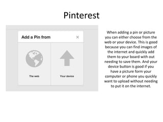 Pinterest
When adding a pin or picture
you can either choose from the
web or your device. This is good
because you can find images of
the internet and quickly add
them to your board with out
needing to save them. And your
device button is good if you
have a picture form your
computer or phone you quickly
want to upload without needing
to put it on the internet.
 