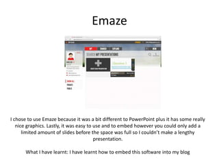 Emaze
I chose to use Emaze because it was a bit different to PowerPoint plus it has some really
nice graphics. Lastly, it was easy to use and to embed however you could only add a
limited amount of slides before the space was full so I couldn’t make a lengthy
presentation.
What I have learnt: I have learnt how to embed this software into my blog
 