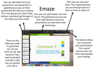 Emaze
These are the
slides you make.
It’s good that
you can see
them on the side
because if you
want to go back
and edit a slide
you can quickly
just click it.
You can add slides here and
group them. Grouping them is
good because you can then
quickly find the slide your looking
for in the groups you have made
without needing to go through all
the slides you have made.
Here you can add shapes, text and
charts. This good because you can
then add elements onto your
presentation to make them look
interesting.
Here you can save your
work. This is good because
you can then go back to it
later to finish or add to it.
This button allows
you to present
your presentation.
This is good
because you can
then show people
your findings.
 