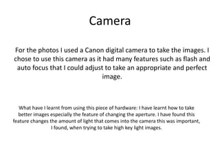Camera
For the photos I used a Canon digital camera to take the images. I
chose to use this camera as it had many features such as flash and
auto focus that I could adjust to take an appropriate and perfect
image.
What have I learnt from using this piece of hardware: I have learnt how to take
better images especially the feature of changing the aperture. I have found this
feature changes the amount of light that comes into the camera this was important,
I found, when trying to take high key light images.
 