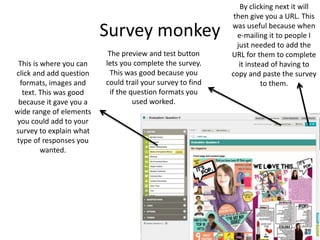 Survey monkey
This is where you can
click and add question
formats, images and
text. This was good
because it gave you a
wide range of elements
you could add to your
survey to explain what
type of responses you
wanted.
By clicking next it will
then give you a URL. This
was useful because when
e-mailing it to people I
just needed to add the
URL for them to complete
it instead of having to
copy and paste the survey
to them.
The preview and test button
lets you complete the survey.
This was good because you
could trail your survey to find
if the question formats you
used worked.
 