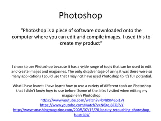 Photoshop
“Photoshop is a piece of software downloaded onto the
computer where you can edit and compile images. I used this to
create my product”
I chose to use Photoshop because it has a wide range of tools that can be used to edit
and create images and magazines. The only disadvantage of using it was there were so
many applications I could use that I may not have used Photoshop to it’s full potential.
What I have learnt: I have learnt how to use a variety of different tools on Photoshop
that I didn’t know how to use before. Some of the links I visited when editing my
magazine in Photoshop:
https://www.youtube.com/watch?v=bNB9Mepi1VI
https://www.youtube.com/watch?v=N8XqJ8CQFVY
http://www.smashingmagazine.com/2008/07/15/70-beauty-retouching-photoshop-
tutorials/
 