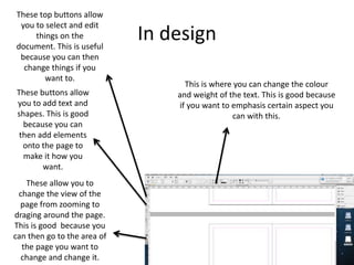 In design
These top buttons allow
you to select and edit
things on the
document. This is useful
because you can then
change things if you
want to.
These buttons allow
you to add text and
shapes. This is good
because you can
then add elements
onto the page to
make it how you
want.
These allow you to
change the view of the
page from zooming to
draging around the page.
This is good because you
can then go to the area of
the page you want to
change and change it.
This is where you can change the colour
and weight of the text. This is good because
if you want to emphasis certain aspect you
can with this.
 