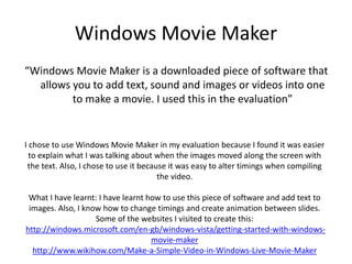 Windows Movie Maker
“Windows Movie Maker is a downloaded piece of software that
allows you to add text, sound and images or videos into one
to make a movie. I used this in the evaluation”
I chose to use Windows Movie Maker in my evaluation because I found it was easier
to explain what I was talking about when the images moved along the screen with
the text. Also, I chose to use it because it was easy to alter timings when compiling
the video.
What I have learnt: I have learnt how to use this piece of software and add text to
images. Also, I know how to change timings and create animation between slides.
Some of the websites I visited to create this:
http://windows.microsoft.com/en-gb/windows-vista/getting-started-with-windows-
movie-maker
http://www.wikihow.com/Make-a-Simple-Video-in-Windows-Live-Movie-Maker
 