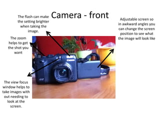 Camera - front Adjustable screen so
in awkward angles you
can change the screen
position to see what
the image will look like
The flash can make
the setting brighter
when taking the
image.
The view focus
window helps to
take images with
out needing to
look at the
screen.
The zoom
helps to get
the shot you
want
 