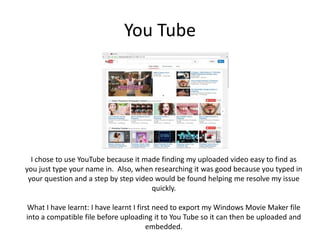 You Tube
I chose to use YouTube because it made finding my uploaded video easy to find as
you just type your name in. Also, when researching it was good because you typed in
your question and a step by step video would be found helping me resolve my issue
quickly.
What I have learnt: I have learnt I first need to export my Windows Movie Maker file
into a compatible file before uploading it to You Tube so it can then be uploaded and
embedded.
 