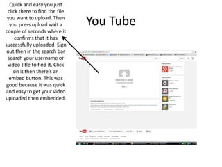 You Tube
Quick and easy you just
click there to find the file
you want to upload. Then
you press upload wait a
couple of seconds where it
confirms that it has
successfully uploaded. Sign
out then in the search bar
search your username or
video title to find it. Click
on it then there’s an
embed button. This was
good because it was quick
and easy to get your video
uploaded then embedded.
 