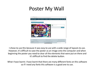 Poster My Wall
I chose to use this because it was easy to use with a wide range of layouts to use.
However, it’s difficult to save the poster as an image onto the computer and when
beginning the poster you need to clear all the elements that were put on there and
it’s difficult to find the delete button.
What I have learnt: I have learnt that there are many different fonts on this software
so if I need any fonts this software is a good one to use.
 