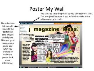 Poster My Wall
These buttons
let you add
things to the
poster like
text, images
and clip art.
This was good
because you
could add
what you
wanted to
make the
poster look
more
interesting.
You can also save the poster so you can back to it later.
This was good because if you wanted to make more
adjustments you could.
 