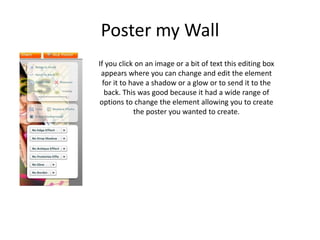 Poster my Wall
If you click on an image or a bit of text this editing box
appears where you can change and edit the element
for it to have a shadow or a glow or to send it to the
back. This was good because it had a wide range of
options to change the element allowing you to create
the poster you wanted to create.
 