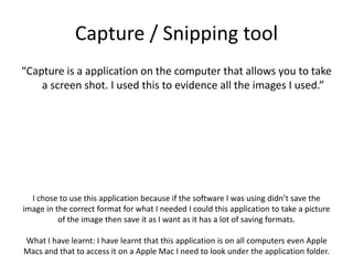Capture / Snipping tool
“Capture is a application on the computer that allows you to take
a screen shot. I used this to evidence all the images I used.”
I chose to use this application because if the software I was using didn’t save the
image in the correct format for what I needed I could this application to take a picture
of the image then save it as I want as it has a lot of saving formats.
What I have learnt: I have learnt that this application is on all computers even Apple
Macs and that to access it on a Apple Mac I need to look under the application folder.
 