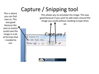 Capture / Snipping toolThis is where
you can find
save as. This
was good
because the
save as button
could save the
image in a lot
of formats that
I needed to
use.
This allows you to annotate the image. This was
good because if you want to add notes around the
image you could without needing to type them
up.
 