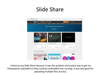 Slide Share
I chose to use Slide Share because it was the quickest and easiest way to get my
Powerpoints uploaded so they could be embedded into my blog. It was also good for
uploading multiple files at once.
 