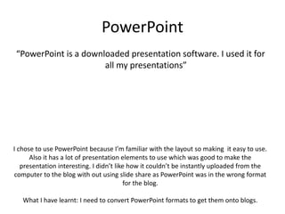 PowerPoint
“PowerPoint is a downloaded presentation software. I used it for
all my presentations”
I chose to use PowerPoint because I’m familiar with the layout so making it easy to use.
Also it has a lot of presentation elements to use which was good to make the
presentation interesting. I didn’t like how it couldn’t be instantly uploaded from the
computer to the blog with out using slide share as PowerPoint was in the wrong format
for the blog.
What I have learnt: I need to convert PowerPoint formats to get them onto blogs.
 