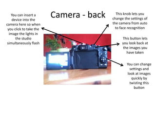 Camera - back This knob lets you
change the settings of
the camera from auto
to face recognition
This button lets
you look back at
the images you
have taken
You can change
settings and
look at images
quickly by
twisting this
button
You can insert a
device into the
camera here so when
you click to take the
image the lights in
the studio
simultaneously flash
 