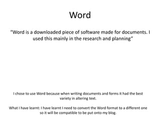 Word
“Word is a downloaded piece of software made for documents. I
used this mainly in the research and planning”
I chose to use Word because when writing documents and forms it had the best
variety in altering text.
What I have learnt: I have learnt I need to convert the Word format to a different one
so it will be compatible to be put onto my blog.
 
