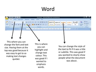 Word
This where you can
change the font and text
size. Having them at the
top was good because it
was easy to get to so
making text changes
quicker.
This is where
you can
highlight and
change text
colour. This
was good if I
wanted to
emphasis
words.
You can change the style of
the text to fit if it was a title
or subtitle. This was good if
you wanted to clearly show
people what the document
was about.
 