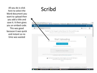 ScribdAll you do is click
here to select the
Word document you
want to upload then
you add a title and
save it. It then gives
you an embed code.
This was good
because it was quick
and instant so no
time was wasted
 