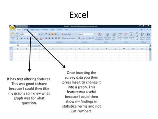 Excel
It has text altering features.
This was good to have
because I could then title
my graphs so I knew what
graph was for what
question.
Once inserting the
survey data you then
press insert to change it
into a graph. This
feature was useful
because I could then
show my findings in
statistical terms and not
just numbers.
 