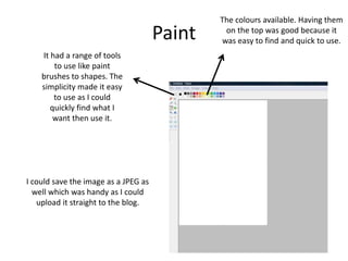 Paint
The colours available. Having them
on the top was good because it
was easy to find and quick to use.
It had a range of tools
to use like paint
brushes to shapes. The
simplicity made it easy
to use as I could
quickly find what I
want then use it.
I could save the image as a JPEG as
well which was handy as I could
upload it straight to the blog.
 