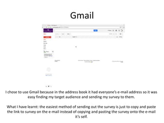 Gmail
I chose to use Gmail because in the address book it had everyone’s e-mail address so it was
easy finding my target audience and sending my survey to them.
What I have learnt: the easiest method of sending out the survey is just to copy and paste
the link to survey on the e-mail instead of copying and pasting the survey onto the e-mail
it’s self.
 