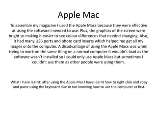 Apple Mac
To assemble my magazine I used the Apple Macs because they were effective
at using the software I needed to use. Plus, the graphics of the screen were
bright so making it easier to see colour differences that needed changing. Also,
it had many USB ports and photo card inserts which helped me get all my
images onto the computer. A disadvantage of using the Apple Macs was when
trying to work on the same thing on a normal computer it wouldn’t load as the
software wasn’t installed so I could only use Apple Macs but sometimes I
couldn’t use them as other people were using them.
What I have learnt: after using the Apple Mac I have learnt how to right click and copy
and paste using the keyboard due to not knowing how to use the computer at first.
 