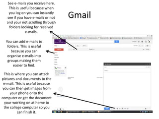 Gmail
This is where you can attach
pictures and documents to the
e-mail. This is useful because
you can then get images from
your phone onto the
computer or get the document
your working on at home to
the college computer so you
can finish it.
See e-mails you receive here.
This is useful because when
you log on you can instantly
see if you have e-mails or not
and your not scrolling through
folders looking for received
e-mails.
You can add e-mails to
folders. This is useful
because you can
organise e-mails into
groups making them
easier to find.
 
