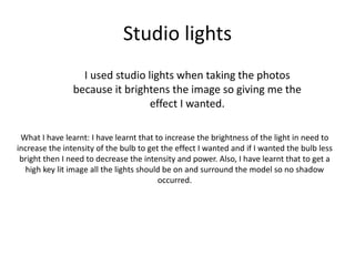 Studio lights
I used studio lights when taking the photos
because it brightens the image so giving me the
effect I wanted.
What I have learnt: I have learnt that to increase the brightness of the light in need to
increase the intensity of the bulb to get the effect I wanted and if I wanted the bulb less
bright then I need to decrease the intensity and power. Also, I have learnt that to get a
high key lit image all the lights should be on and surround the model so no shadow
occurred.
 