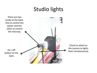 Studio lights
There are two
knobs at the back.
One to control the
power and the
other to control
the intensity.
On / off
button on the
back
Chord to attach to
the camera so lights
flash simultaneously
 