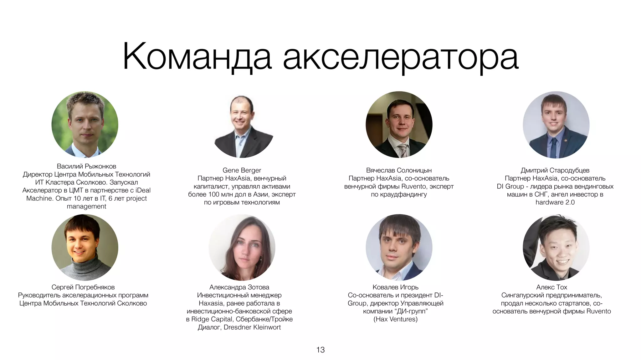 Команда акселератора
13
Дмитрий Стародубцев
Партнер HaxAsia, со-основатель
DI Group - лидера рынка вендинговых
машин в СНГ, ангел инвестор в
hardware 2.0
Василий Рыжонков
Директор Центра Мобильных Технологий
ИТ Кластера Сколково. Запускал
Акселератор в ЦМТ в партнерстве с iDeal
Machine. Опыт 10 лет в IT, 6 лет project
management
Вячеслав Солоницын
Партнер HaxAsia, со-основатель
венчурной фирмы Ruvento, эксперт
по краудфандингу
Gene Berger
Партнер HaxAsia, венчурный
капиталист, управлял активами
более 100 млн дол в Азии, эксперт
по игровым технологиям
Алекс Тох
Сингапурский предприниматель,
продал несколько стартапов, со-
основатель венчурной фирмы Ruvento
Сергей Погребняков
Руководитель акселерационных программ
Центра Мобильных Технологий Сколково
Ковалев Игорь
Со-основатель и президент DI-
Group, директор Управляющей
компании “ДИ-групп”
(Hax Ventures)
Александра Зотова
Инвестиционный менеджер
Haxasia, ранее работала в
инвестиционно-банковской сфере
в Ridge Capital, Сбербанке/Тройке
Диалог, Dresdner Kleinwort
 