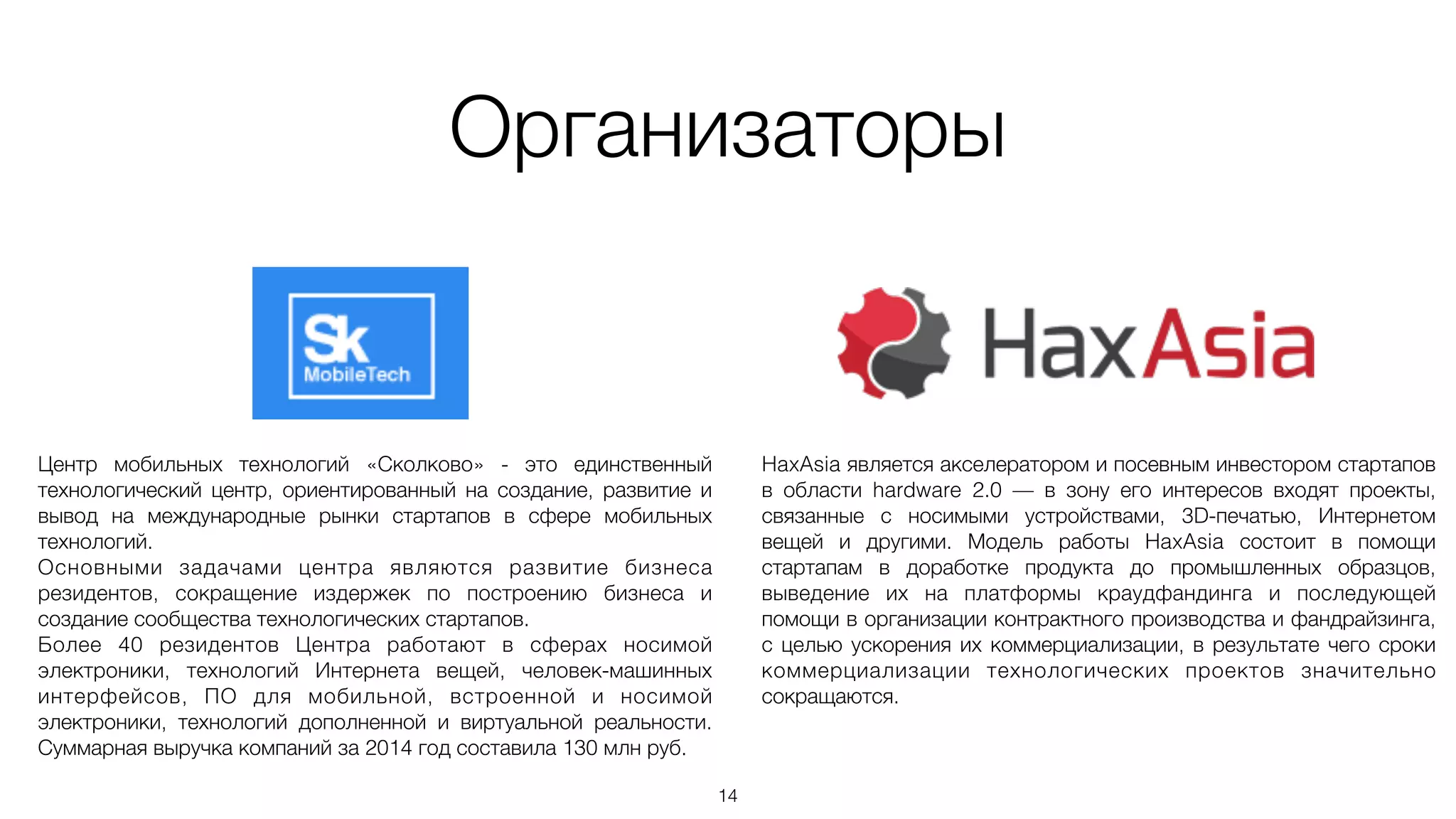 Организаторы
14
Центр мобильных технологий «Сколково» - это единственный
технологический центр, ориентированный на создание, развитие и
вывод на международные рынки стартапов в сфере мобильных
технологий.
Основными задачами центра являются развитие бизнеса
резидентов, сокращение издержек по построению бизнеса и
создание сообщества технологических стартапов.
Более 40 резидентов Центра работают в сферах носимой
электроники, технологий Интернета вещей, человек-машинных
интерфейсов, ПО для мобильной, встроенной и носимой
электроники, технологий дополненной и виртуальной реальности.
Суммарная выручка компаний за 2014 год составила 130 млн руб.
HaxAsia является акселератором и посевным инвестором стартапов
в области hardware 2.0 — в зону его интересов входят проекты,
связанные с носимыми устройствами, 3D-печатью, Интернетом
вещей и другими. Модель работы HaxAsia состоит в помощи
стартапам в доработке продукта до промышленных образцов,
выведение их на платформы краудфандинга и последующей
помощи в организации контрактного производства и фандрайзинга,
с целью ускорения их коммерциализации, в результате чего сроки
коммерциализации технологических проектов значительно
сокращаются.
 