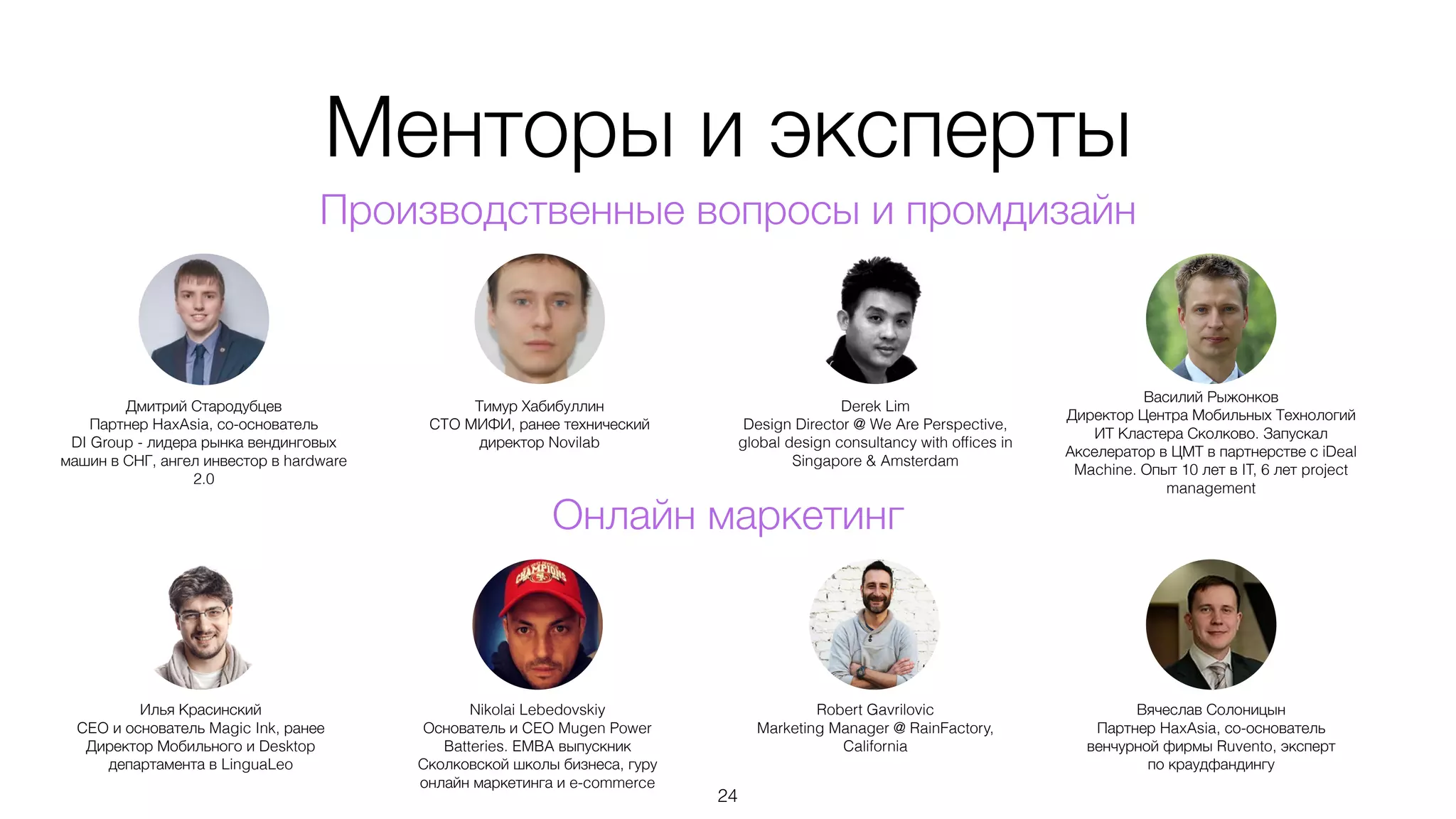 Менторы и эксперты
24
Производственные вопросы и промдизайн
Дмитрий Стародубцев
Партнер HaxAsia, со-основатель
DI Group - лидера рынка вендинговых
машин в СНГ, ангел инвестор в hardware
2.0
Тимур Хабибуллин
CTO МИФИ, ранее технический
директор Novilab
Derek Lim
Design Director @ We Are Perspective,
global design consultancy with ofﬁces in
Singapore & Amsterdam
Василий Рыжонков
Директор Центра Мобильных Технологий
ИТ Кластера Сколково. Запускал
Акселератор в ЦМТ в партнерстве с iDeal
Machine. Опыт 10 лет в IT, 6 лет project
management
Илья Красинский
CEO и основатель Magic Ink, ранее
Директор Мобильного и Desktop
департамента в LinguaLeo
Nikolai Lebedovskiy
Основатель и CEO Mugen Power
Batteries. EMBA выпускник
Сколковской школы бизнеса, гуру
онлайн маркетинга и e-commerce
Robert Gavrilovic
Marketing Manager @ RainFactory,
California
Вячеслав Солоницын
Партнер HaxAsia, со-основатель
венчурной фирмы Ruvento, эксперт
по краудфандингу
Онлайн маркетинг
 