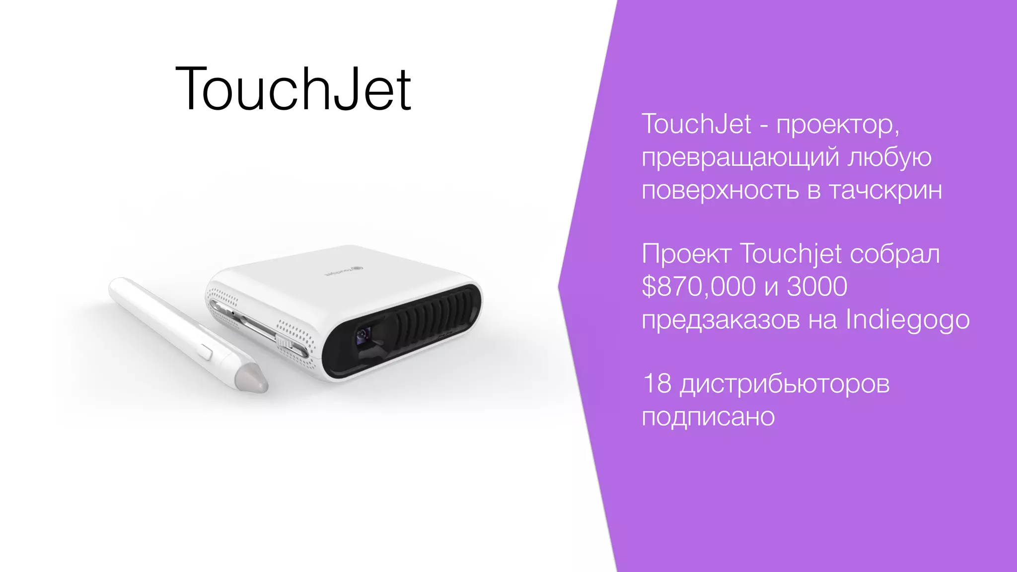 TouchJet TouchJet - проектор,
превращающий любую
поверхность в тачскрин
Проект Touchjet собрал
$870,000 и 3000
предзаказов на Indiegogo
18 дистрибьюторов
подписано
 