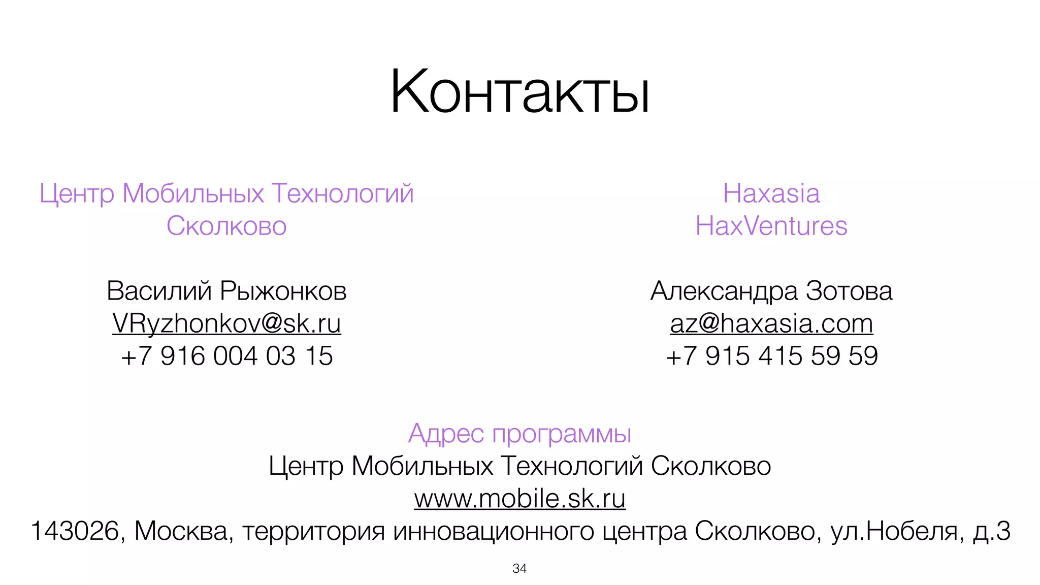 Контакты
34
Haxasia
HaxVentures
!
Александра Зотова
az@haxasia.com
+7 915 415 59 59
Центр Мобильных Технологий
Сколково
!
Василий Рыжонков
VRyzhonkov@sk.ru
+7 916 004 03 15
Адрес программы
Центр Мобильных Технологий Сколково
www.mobile.sk.ru
143026, Москва, территория инновационного центра Сколково, ул.Нобеля, д.3
 