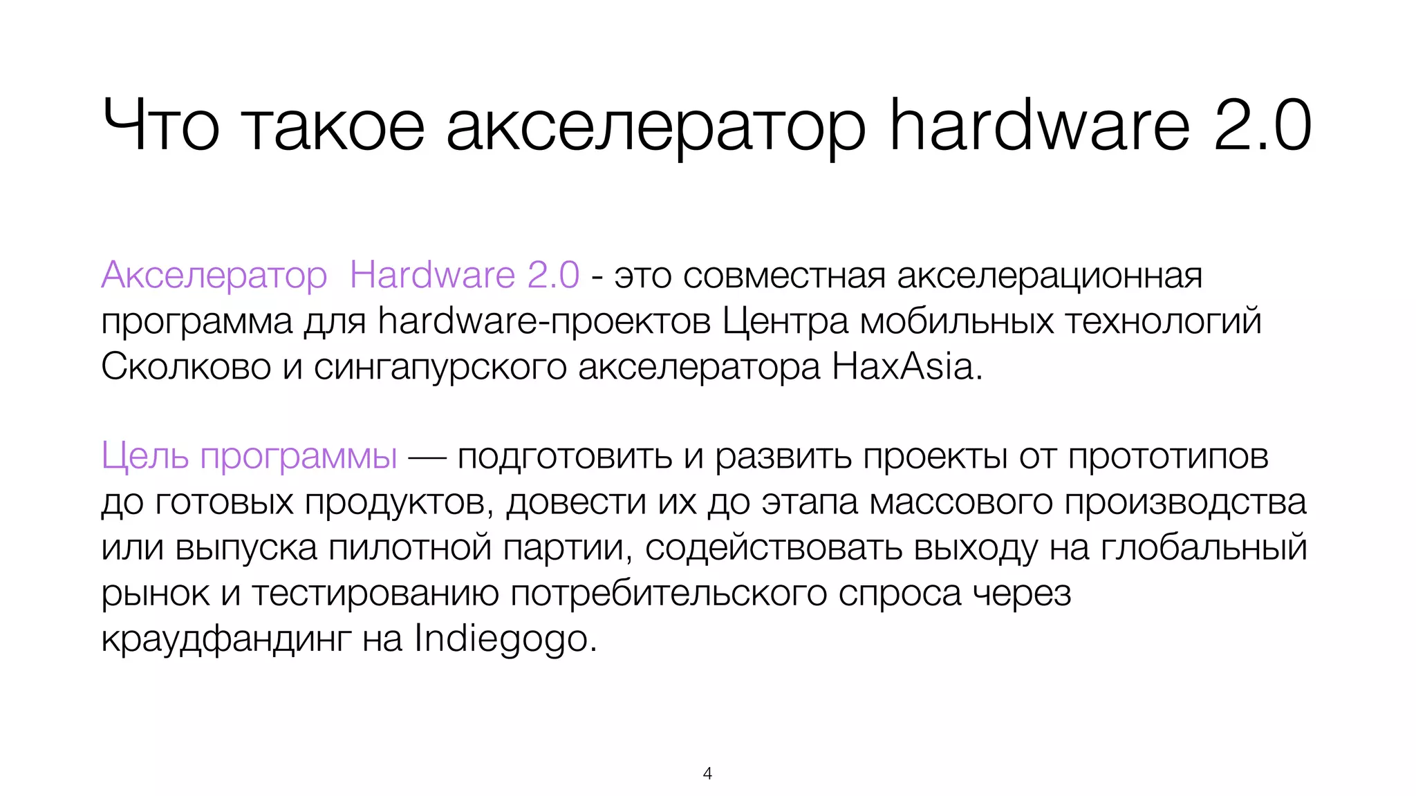 Что такое акселератор hardware 2.0
Акселератор Hardware 2.0 - это совместная акселерационная
программа для hardware-проектов Центра мобильных технологий
Сколково и сингапурского акселератора HaxAsia.
Цель программы — подготовить и развить проекты от прототипов
до готовых продуктов, довести их до этапа массового производства
или выпуска пилотной партии, содействовать выходу на глобальный
рынок и тестированию потребительского спроса через
краудфандинг на Indiegogo.
4
 