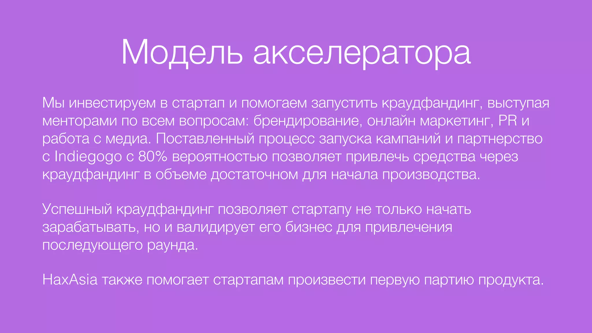 Модель акселератора
Мы инвестируем в стартап и помогаем запустить краудфандинг, выступая
менторами по всем вопросам: брендирование, онлайн маркетинг, PR и
работа с медиа. Поставленный процесс запуска кампаний и партнерство
с Indiegogo с 80% вероятностью позволяет привлечь средства через
краудфандинг в объеме достаточном для начала производства.
Успешный краудфандинг позволяет стартапу не только начать
зарабатывать, но и валидирует его бизнес для привлечения
последующего раунда.
HaxAsia также помогает стартапам произвести первую партию продукта.
 