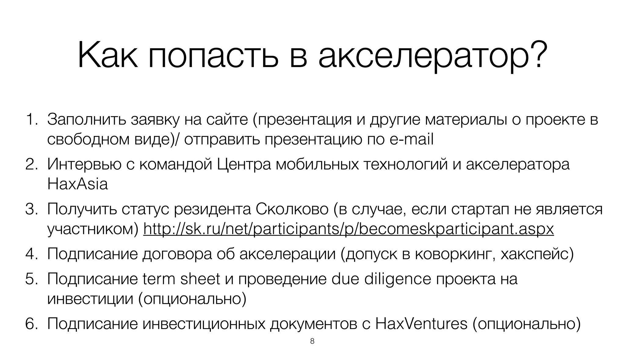 Как попасть в акселератор?
1. Заполнить заявку на сайте (презентация и другие материалы о проекте в
свободном виде)/ отправить презентацию по e-mail
2. Интервью с командой Центра мобильных технологий и акселератора
HaxAsia
3. Получить статус резидента Сколково (в случае, если стартап не является
участником) http://sk.ru/net/participants/p/becomeskparticipant.aspx
4. Подписание договора об акселерации (допуск в коворкинг, хакспейс)
5. Подписание term sheet и проведение due diligence проекта на
инвестиции (опционально)
6. Подписание инвестиционных документов с HaxVentures (опционально)
8
 