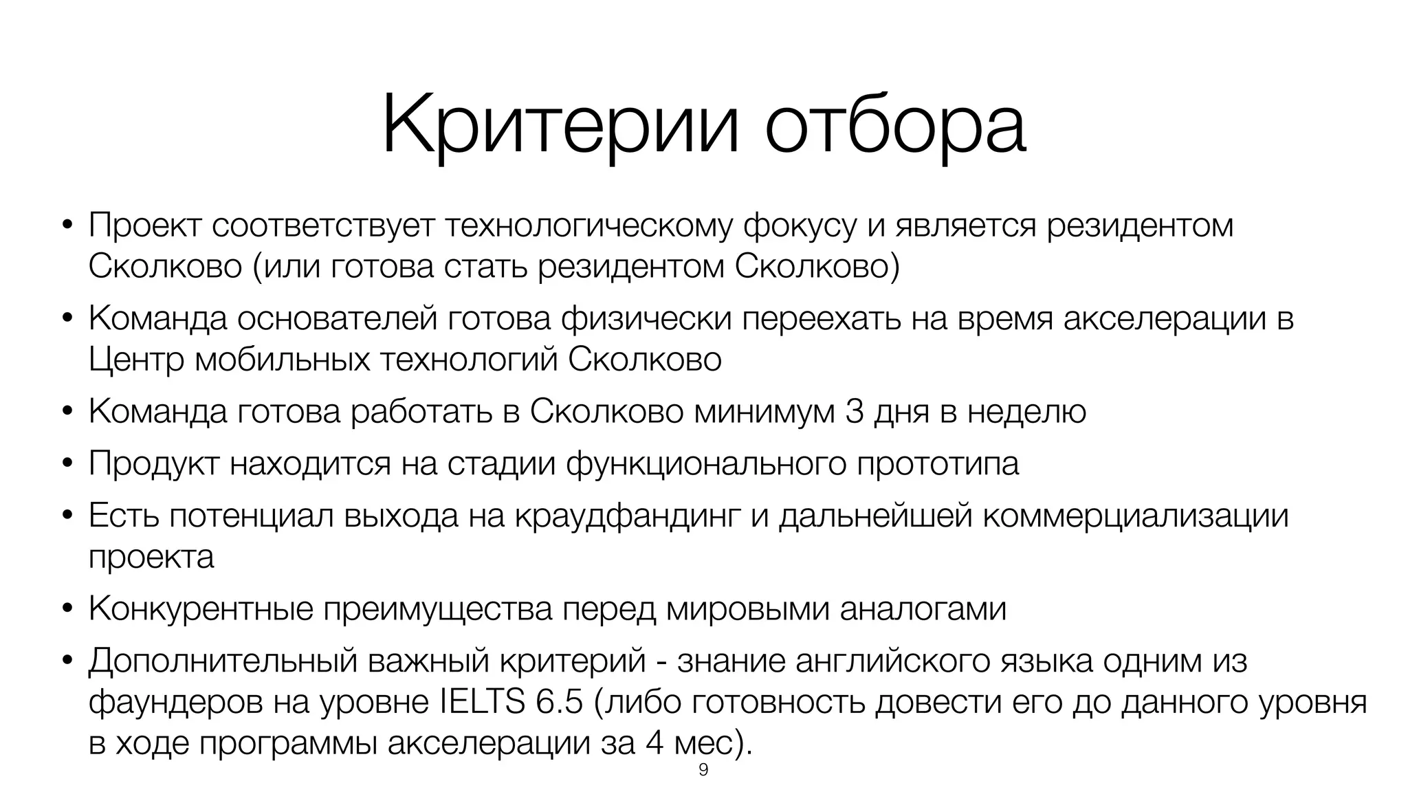 Критерии отбора
• Проект соответствует технологическому фокусу и является резидентом
Сколково (или готова стать резидентом Сколково)
• Команда основателей готова физически переехать на время акселерации в
Центр мобильных технологий Сколково
• Команда готова работать в Сколково минимум 3 дня в неделю
• Продукт находится на стадии функционального прототипа
• Есть потенциал выхода на краудфандинг и дальнейшей коммерциализации
проекта
• Конкурентные преимущества перед мировыми аналогами
• Дополнительный важный критерий - знание английского языка одним из
фаундеров на уровне IELTS 6.5 (либо готовность довести его до данного уровня
в ходе программы акселерации за 4 мес).
9
 