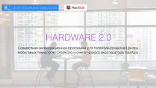 HARDWARE 2.0
Совместная акселерационная программа для hardware-проектов Центра
мобильных технологий Сколково и сингапурского акселератора HaxAsia
 