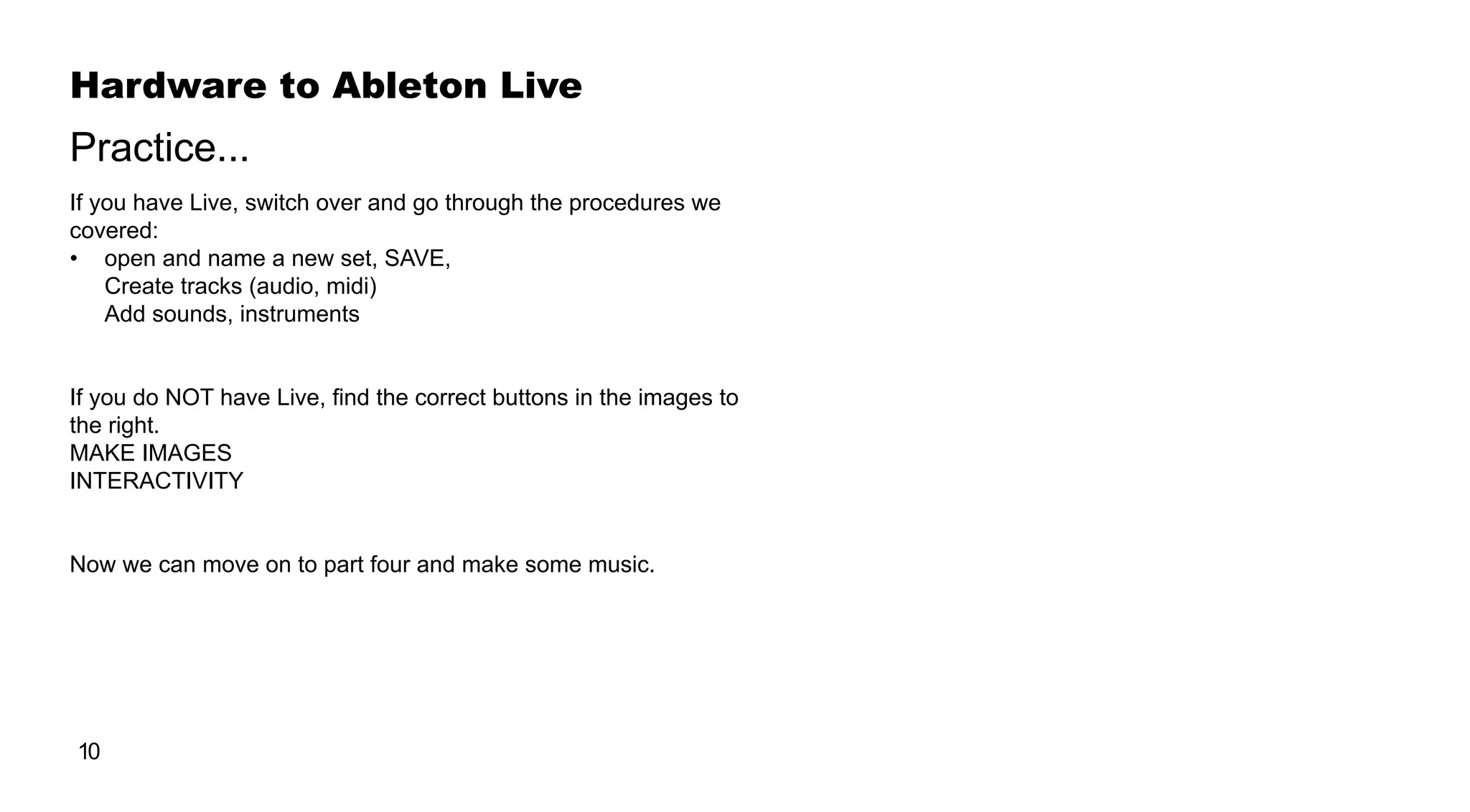 Hardware to Ableton Live
10
If you have Live, switch over and go through the procedures we
covered:
•	 open and name a new set, SAVE,
Create tracks (audio, midi)
Add sounds, instruments
If you do NOT have Live, find the correct buttons in the images to
the right.
MAKE IMAGES
INTERACTIVITY
Now we can move on to part four and make some music.
Practice...
 